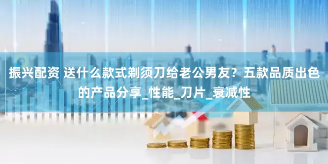 振兴配资 送什么款式剃须刀给老公男友？五款品质出色的产品分享_性能_刀片_衰减性