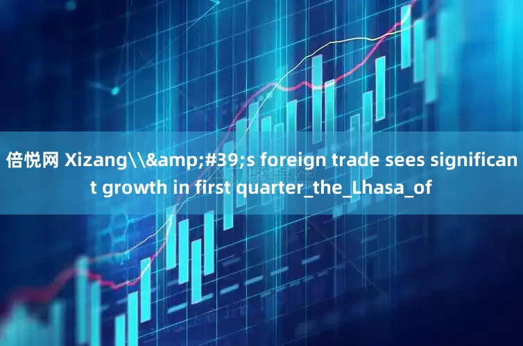 倍悦网 Xizang\&#39;s foreign trade sees significant growth in first quarter_the_Lhasa_of