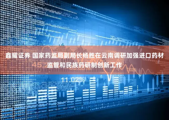 鑫耀证券 国家药监局副局长杨胜在云南调研加强进口药材监管和民族药研制创新工作