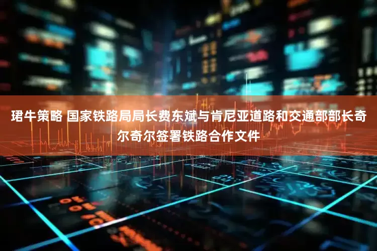 珺牛策略 国家铁路局局长费东斌与肯尼亚道路和交通部部长奇尔奇尔签署铁路合作文件