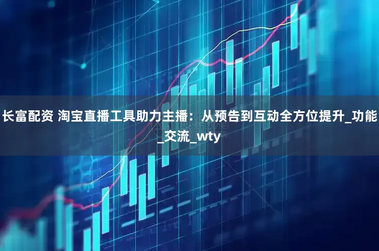 长富配资 淘宝直播工具助力主播：从预告到互动全方位提升_功能_交流_wty
