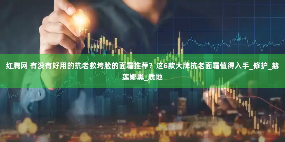 红腾网 有没有好用的抗老救垮脸的面霜推荐？这6款大牌抗老面霜值得入手_修护_赫莲娜黑_质地