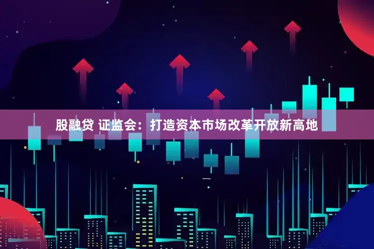 股融贷 证监会：打造资本市场改革开放新高地