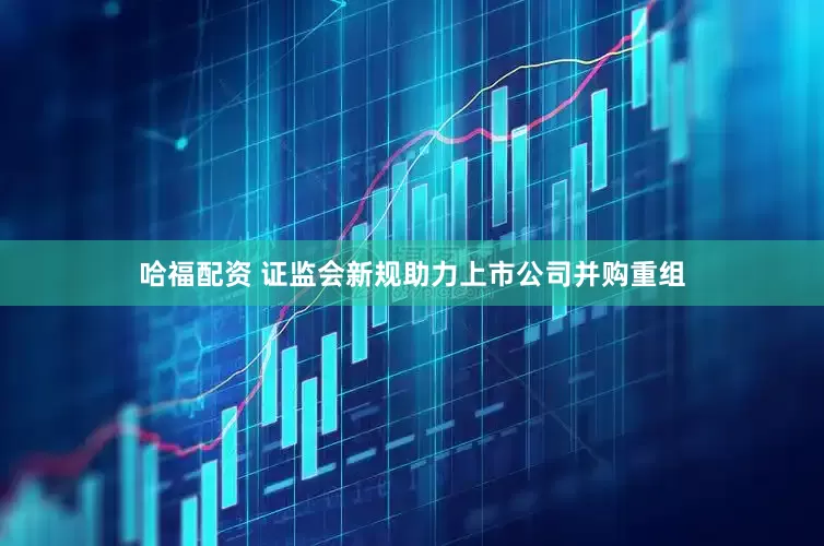 哈福配资 证监会新规助力上市公司并购重组