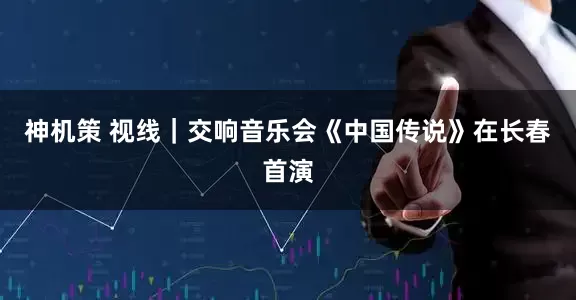 神机策 视线｜交响音乐会《中国传说》在长春首演