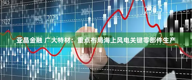亚晶金融 广大特材：重点布局海上风电关键零部件生产