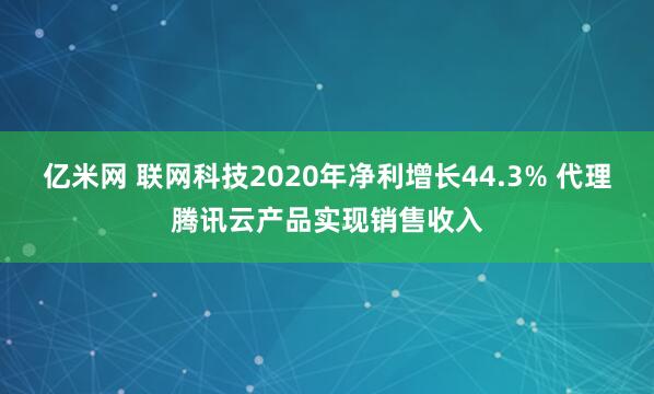 亿米网 联网科技2020年净利增长44.3% 代理腾讯云产品实现销售收入
