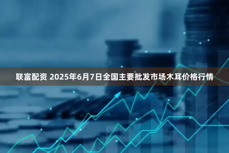 联富配资 2025年6月7日全国主要批发市场木耳价格行情