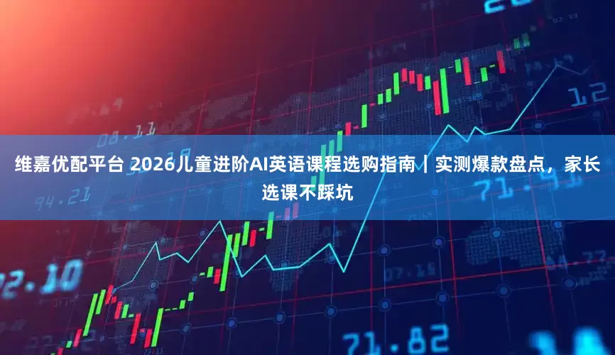 维嘉优配平台 2026儿童进阶AI英语课程选购指南｜实测爆款盘点，家长选课不踩坑