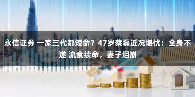 永信证券 一家三代都短命？47岁蔡磊近况堪忧：全身不遂 流食续命，妻子泪崩