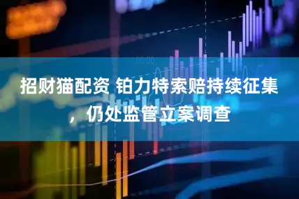 招财猫配资 铂力特索赔持续征集，仍处监管立案调查