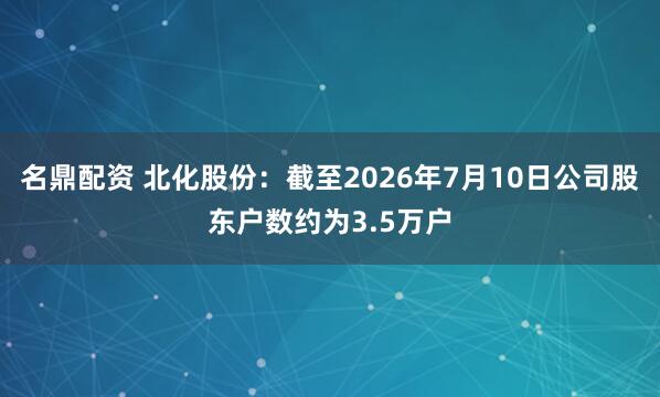 名鼎配资 北化股份：截至2026年7月10日公司股东户数约为3.5万户